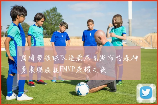 周琦带领球队逆袭尼克斯布伦森神勇表现成就FMVP荣耀之夜