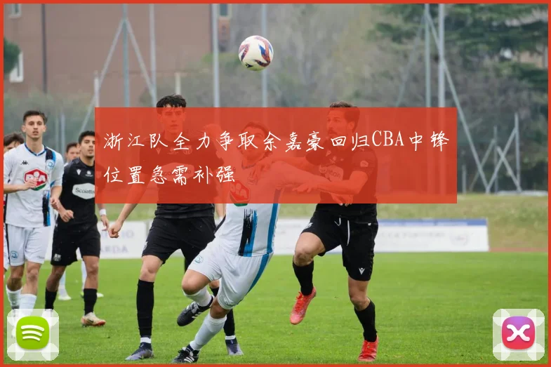 浙江队全力争取余嘉豪回归CBA中锋位置急需补强