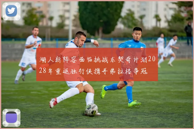 湖人新阵容面临挑战东契奇计划2028年重返独行侠携手弗拉格争冠