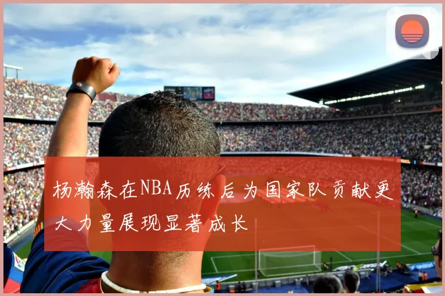 杨瀚森在NBA历练后为国家队贡献更大力量展现显著成长