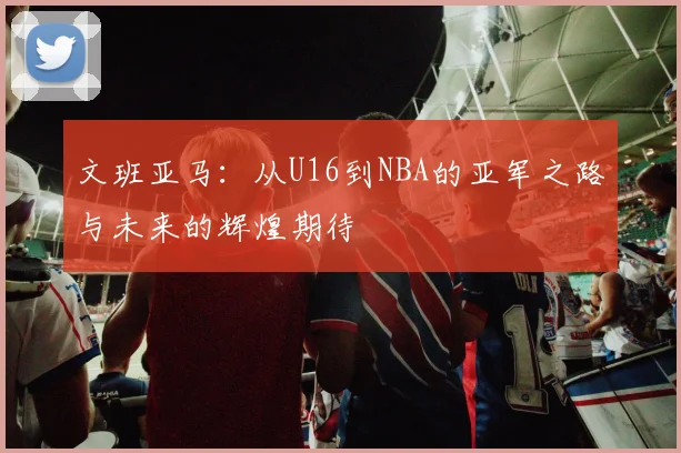 文班亚马：从U16到NBA的亚军之路与未来的辉煌期待