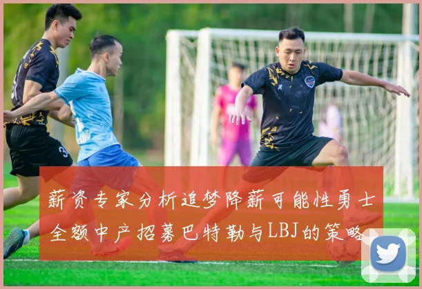 薪资专家分析追梦降薪可能性勇士全额中产招募巴特勒与LBJ的策略