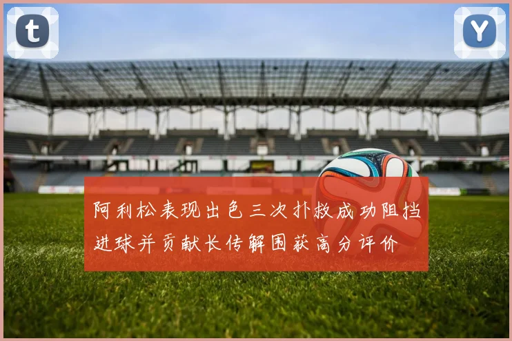 阿利松表现出色三次扑救成功阻挡进球并贡献长传解围获高分评价