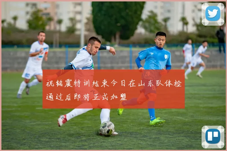祝铭震特训结束今日在山东队体检通过后即将正式加盟