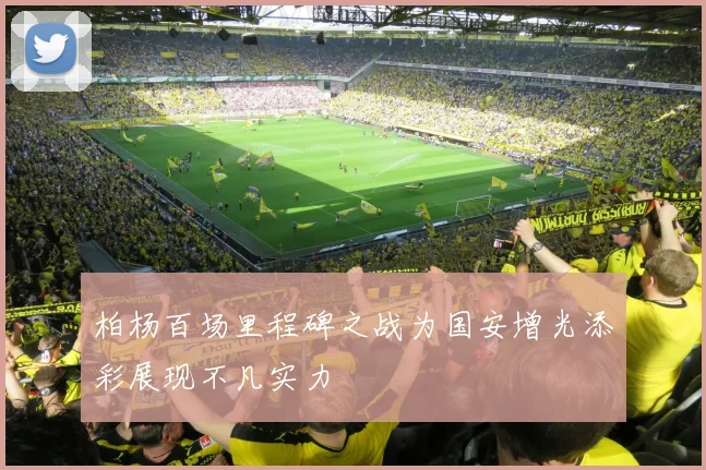 柏杨百场里程碑之战为国安增光添彩展现不凡实力