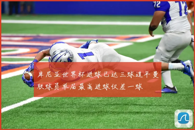 库尼亚世界杯进球已达三球追平曼联球员单届最高进球仅差一球