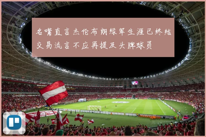 名嘴直言杰伦布朗绿军生涯已终结交易流言不应再提及头牌球员